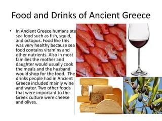 Food and Drinks of Ancient Greece
• In Ancient Greece humans ate
  sea food such as fish, squid,
  and octopus. Food like this
  was very healthy because sea
  food contains vitamins and
  other nutrients. Also in most
  families the mother and
  daughter would usually cook
  the meals and the husband
  would shop for the food. The
  drinks people had in Ancient
  Greece included mainly wine
  and water. Two other foods
  that were important to the
  Greek culture were cheese
  and olives.
 