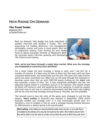 HTTP://WWW.THECHARTIST.COM.AU




Nick Radge On Demand
The Trend Trader
September 2010
by Student2Trader.com



       Back by demand, Nick Radge has kind submitted to
       another interview with Student 2 Trader. This time
       discussing his trading decisions, risk management,
       philosophy, entries and exits in more detail. Nick has
       an impressive history, from starting his own Hedge
       Fund to being Associate Director at Macquarie Bank.
       He currently works full-time growing and developing
       The Chartist and trading.


       Nick, we’ve just been through a major bear market. What was the strategy
       you employed to maximise your portfolio?

       For a stock trader the best strategy is being in cash, and I say this for a
       number of reasons. It’s been easy to look at these last few years and see clear
       sustained downtrends, but historically over the last 100 years this type of price
       action has been extremely rare. When we run the data through the computer it
       becomes quite clear that up until 2007/08 equity trading on the short side
       was basically a waste of time. Yes, it was marginally profitable, but the risk
       adjusted reward makes it a pointless pursuit in my opinion. One would simply
       be better off sitting in cash and awaiting the next upswing. It could be argued
       that from now on we stay in a bearish environment and that short side trading
       will be the only winning strategy moving forward. Possible, but not probable.

       The second issue is how the rules of the game were changed to suit the big
       players. Short selling in Australia was banned in September 2008 which
       basically stuffed any strategy even if it had historically tested well. It’s
       therefore a risk to employ or rely on such a strategy moving forward because
       its effectiveness is always going to be questionable.

         Short selling is the selling of a security that the seller does not own, or any sale that is
         completed by the delivery of a security borrowed by the seller. Short sellers assume that
         they will be able to buy the stock at a lower amount than the price at which they sold short.
 