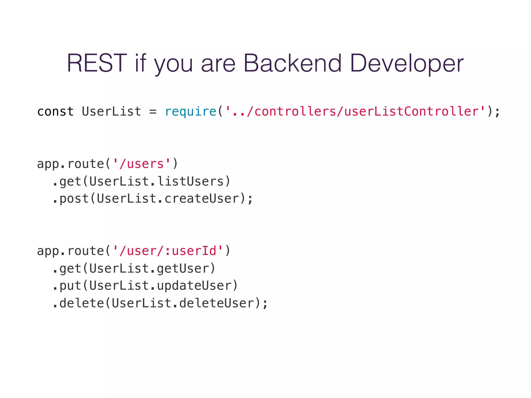 REST if you are Backend Developer
const UserList = require('../controllers/userListController');
app.route('/users')
.get(UserList.listUsers)
.post(UserList.createUser);
app.route('/user/:userId')
.get(UserList.getUser)
.put(UserList.updateUser)
.delete(UserList.deleteUser);
 