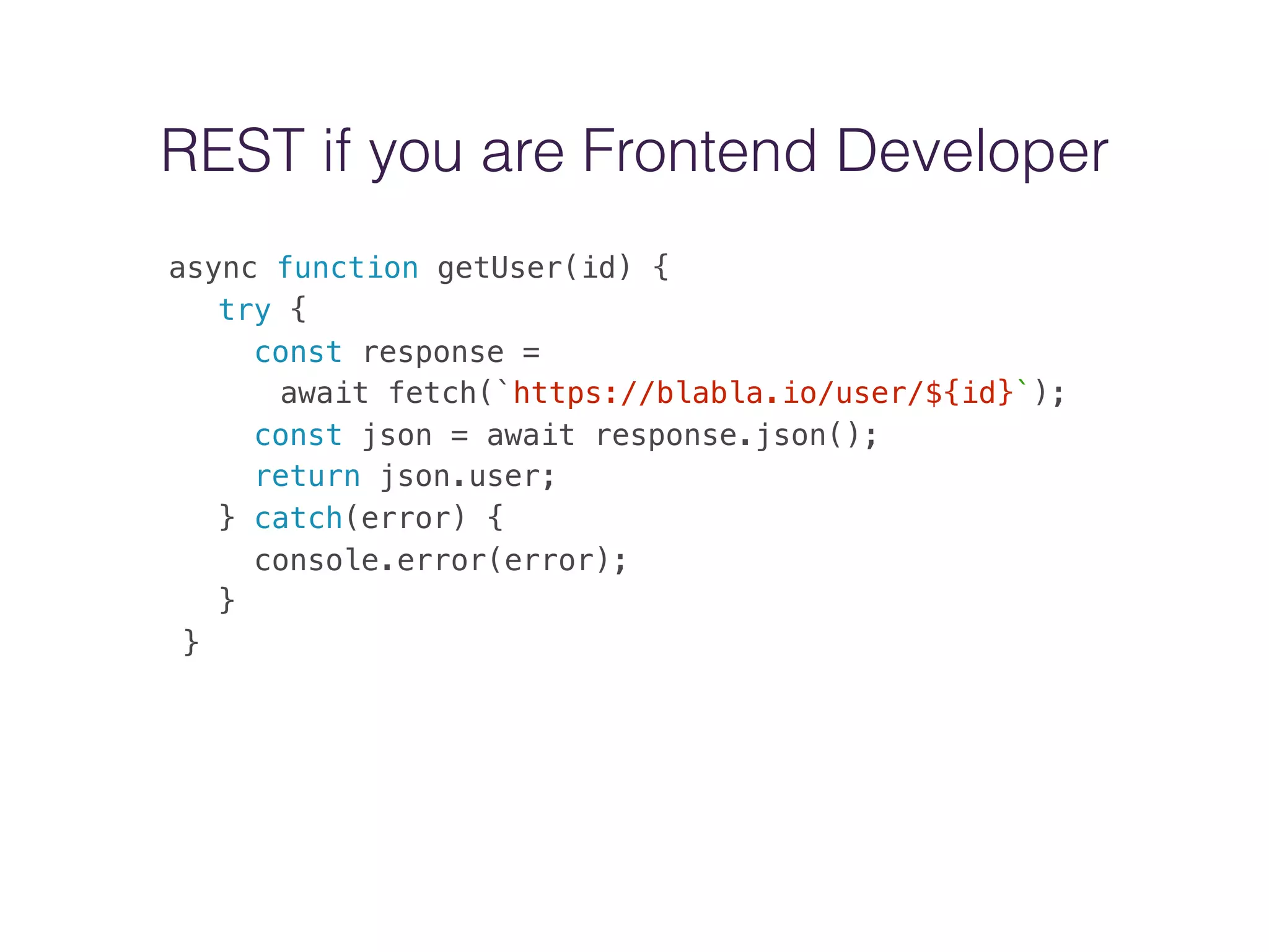 REST if you are Frontend Developer
async function getUser(id) {
try {
const response =
await fetch(`https://blabla.io/user/${id}`);
const json = await response.json();
return json.user;
} catch(error) {
console.error(error);
}
}
 