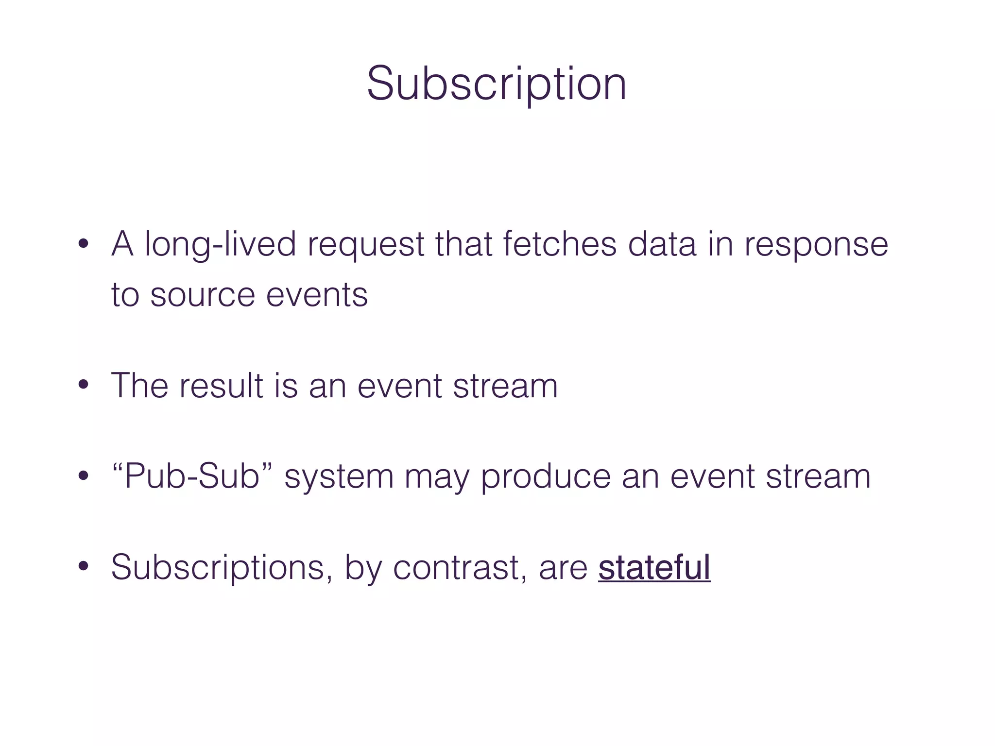 Subscription
• A long‐lived request that fetches data in response
to source events
• The result is an event stream
• “Pub‐Sub” system may produce an event stream
• Subscriptions, by contrast, are stateful
 