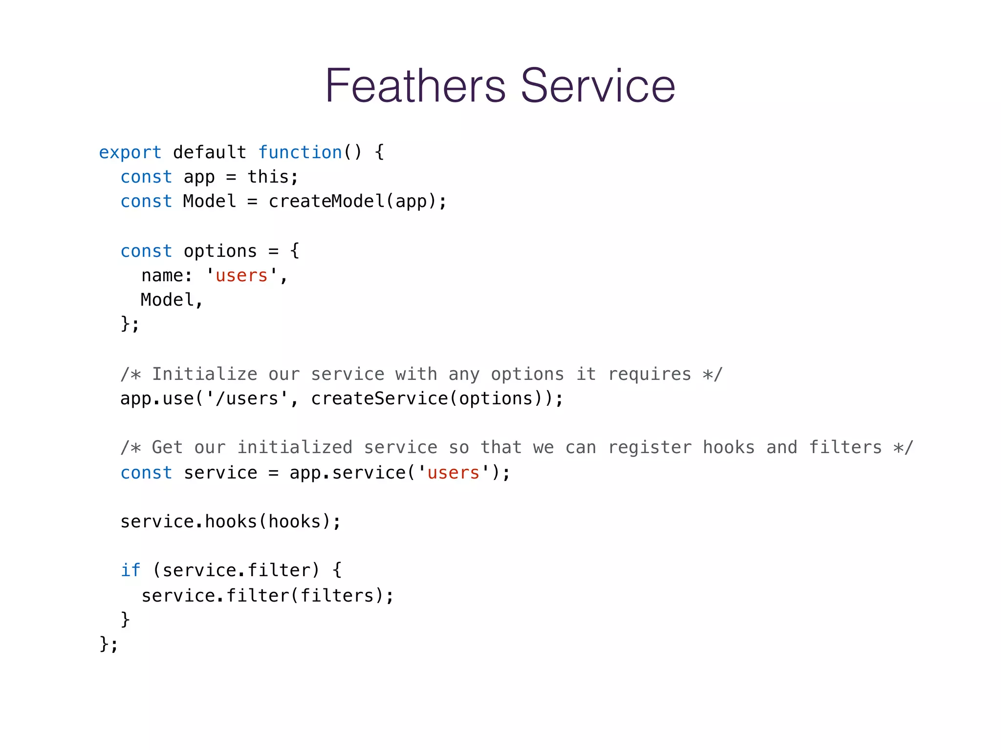 Feathers Service
export default function() {
const app = this;
const Model = createModel(app);
const options = {
name: 'users',
Model,
};
/* Initialize our service with any options it requires */
app.use('/users', createService(options));
/* Get our initialized service so that we can register hooks and filters */
const service = app.service('users');
service.hooks(hooks);
if (service.filter) {
service.filter(filters);
}
};
 