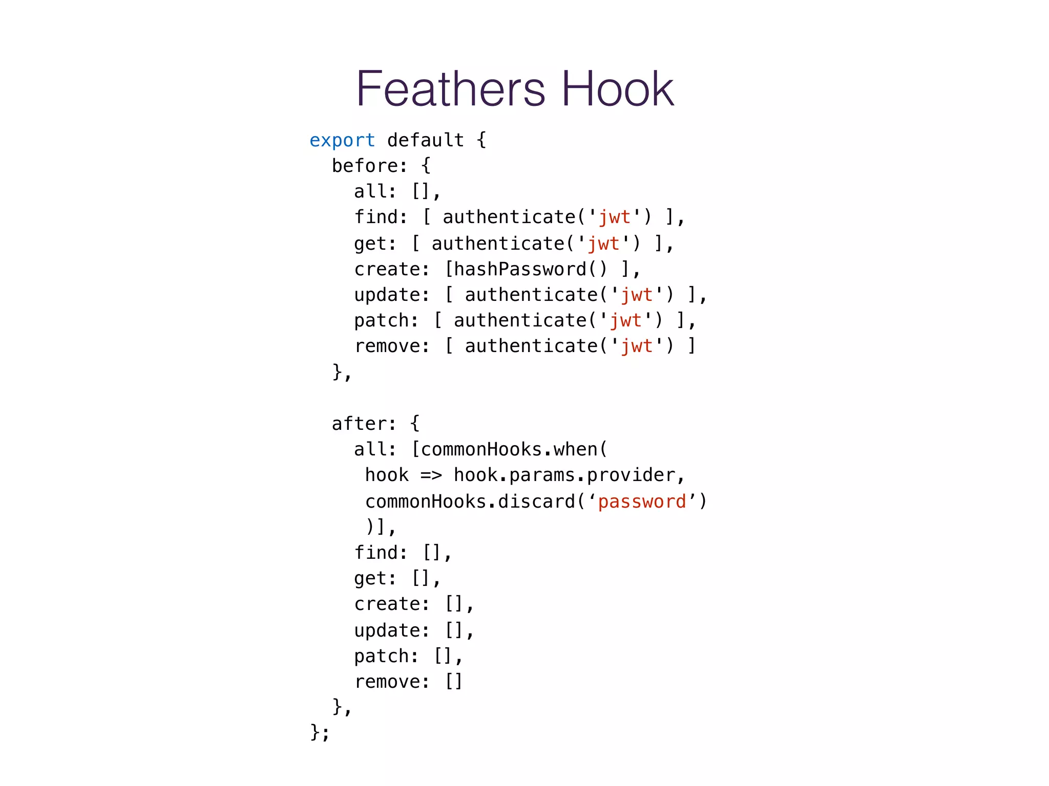 Feathers Hook
export default {
before: {
all: [],
find: [ authenticate('jwt') ],
get: [ authenticate('jwt') ],
create: [hashPassword() ],
update: [ authenticate('jwt') ],
patch: [ authenticate('jwt') ],
remove: [ authenticate('jwt') ]
},
after: {
all: [commonHooks.when(
hook => hook.params.provider,
commonHooks.discard(‘password’)
)],
find: [],
get: [],
create: [],
update: [],
patch: [],
remove: []
},
};
 