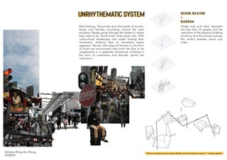 DESIGN IDEATION
+
DIAGRAM
UNRHYTHEMATIC SYSTEM
Bukit bintang. Thousands upon thousands of tourists,
locals and families circulating around the area
everyday. People going through the streets to where
they need to be. Some loiter while some rush. With
unstructured streetscape and nodes limiting their
movement, arbitrary flow of movement seems
apparent. Worsen with physical barriers in the form
of build and environment that limits the flow to be
unsystematic in a systematic framework. Contrast in
the form of orderliness and disorder sparks the
inspiration.
UNRHYTHEMATIC SYSTEM
“Chaos was the law of nature; Order was the dream of man.” - Henry Adams
Nicholas Wong Yew Khung
0328559
Nodes and grid each represent
the free flow of people and the
restriction of the physical building
structure, thus this artwork potrays
the conflict between chaos and
order.
DESIGN IDEATION
+
DIAGRAM
 