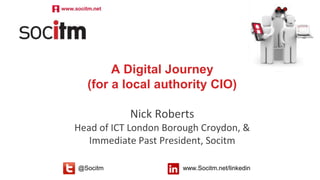Follow us @Socitm www.socitm.net/linkedin@Socitm www.Socitm.net/linkedin
A Digital Journey
(for a local authority CIO)
Nick Roberts
Head of ICT London Borough Croydon, &
Immediate Past President, Socitm
 