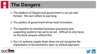 The Dangers
 The platform of Digital local government is not yet well
formed. We can’t afford to wait long.
 The politics of government drives local innovation.
 The baseline for standard business processes and
supporting systems has yet to be set. Difficult to only focus
on the local uniques without this.
 Our LA systems supply chain does not yet recognise the
implications of Government’s open by default approach.
 