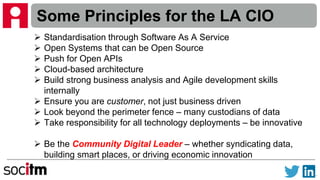 Some Principles for the LA CIO
 Standardisation through Software As A Service
 Open Systems that can be Open Source
 Push for Open APIs
 Cloud-based architecture
 Build strong business analysis and Agile development skills
internally
 Ensure you are customer, not just business driven
 Look beyond the perimeter fence – many custodians of data
 Take responsibility for all technology deployments – be innovative
 Be the Community Digital Leader – whether syndicating data,
building smart places, or driving economic innovation
 