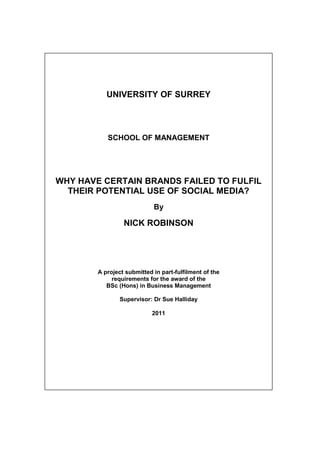 UNIVERSITY OF SURREY




           SCHOOL OF MANAGEMENT




WHY HAVE CERTAIN BRANDS FAILED TO FULFIL
  THEIR POTENTIAL USE OF SOCIAL MEDIA?
                            By

                 NICK ROBINSON




        A project submitted in part-fulfilment of the
             requirements for the award of the
           BSc (Hons) in Business Management

                Supervisor: Dr Sue Halliday

                            2011
 