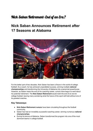 Nick Saban Retirement: End of an Era.?
Nick Saban Announces Retirement after
17 Seasons at Alabama
For the better part of two decades, Nick Saban has been a fixture in the world of college
football. As a coach, he has achieved unparalleled success, winning multiple national
championships and transforming the University of Alabama into a perennial powerhouse.
However, as Saban nears the end of his coaching career, rumors have begun to swirl about
his potential retirement. The Nick Saban Retirement would mark the end of an era for
college football, leaving many wondering what the future of the sport will hold without one of
its greatest coaches.
Key Takeaways:
● Nick Saban Retirement rumors have been circulating throughout the football
community.
● Saban has had an incredibly successful coaching career, winning numerous national
championships.
● During his tenure at Alabama, Saban transformed the program into one of the most
dominant teams in college football.
 