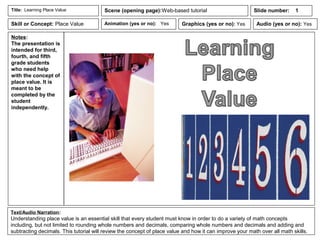 Notes:
The presentation is
intended for third,
fourth, and fifth
grade students
who need help
with the concept of
place value. It is
meant to be
completed by the
student
independently.
Animation (yes or no): Yes
Text/Audio Narration:
Understanding place value is an essential skill that every student must know in order to do a variety of math concepts
including, but not limited to rounding whole numbers and decimals, comparing whole numbers and decimals and adding and
subtracting decimals. This tutorial will review the concept of place value and how it can improve your math over all math skills.
Title: Learning Place Value Scene (opening page):Web-based tutorial
Graphics (yes or no): Yes Audio (yes or no): Yes
Slide number: 1
Skill or Concept: Place Value
 