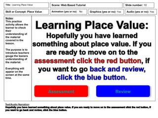 Notes:
This practice
activity allows the
learner to check
their
understanding of
the material
covered in the
lesson.
The purpose is to
introduce teachers
gauge the leaners
understanding of
the material.
Everything will
appear on the
screen at the same
time.
Animation (yes or no): No
Title: Learning Place Value Scene: Web Based Tutorial
Graphics (yes or no): Yes Audio (yes or no): Yes
Slide number: 10
Skill or Concept: Place Value
Assessment Review
 