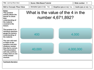 Notes:
This practice
activity allows the
learner to check
their
understanding of
the material
covered in the
lesson.
The purpose is to
introduce teachers
gauge the leaners
understanding of
the material.
The user will read
or listen to the
question and pick
whatever answer
they feel is correct.
The presentation
will only continue
if they click on one
of the answer
choices.
Animation (yes or no): Yes
Text/Audio Narration:
Title: Learning Place Value Scene: Web Based Tutorial
Graphics (yes or no): Yes Audio (yes or no): Yes
Slide number: 11
Skill or Concept: Place Value
What is the value of the 4 in the
number 4,671,892?
400 4,000
40,000 4,000,000
 