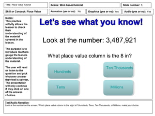 Notes:
This practice
activity allows the
learner to check
their
understanding of
the material
covered in the
lesson.
The purpose is to
introduce teachers
gauge the leaners
understanding of
the material.
The user will read
or listen to the
question and pick
whatever answer
they feel is correct.
The presentation
will only continue
if they click on one
of the answer
choices.
Animation (yes or no): No
Text/Audio Narration:
Look at the number on the screen. Which place value column is the eight is? Hundreds, Tens, Ten Thousands, or Millions, make your choice.
Title: Place Value Tutorial Scene: Web based tutorial
Graphics (yes or no): Yes Audio (yes or no): Yes
Slide number: 5
Skill or Concept: Place Value
Look at the number: 3,487,921
What place value column is the 8 in?
Hundreds
Tens
Ten Thousands
Millions
 