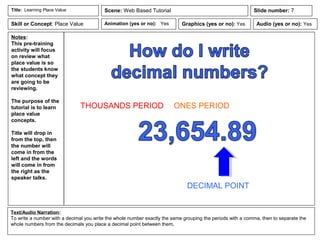 Notes:
This pre-training
activity will focus
on review what
place value is so
the students know
what concept they
are going to be
reviewing.
The purpose of the
tutorial is to learn
place value
concepts.
Title will drop in
from the top, then
the number will
come in from the
left and the words
will come in from
the right as the
speaker talks.
Animation (yes or no): Yes
Text/Audio Narration:
To write a number with a decimal you write the whole number exactly the same grouping the periods with a comma, then to separate the
whole numbers from the decimals you place a decimal point between them,
Title: Learning Place Value Scene: Web Based Tutorial
Graphics (yes or no): Yes Audio (yes or no): Yes
Slide number: 7
Skill or Concept: Place Value
DECIMAL POINT
THOUSANDS PERIOD ONES PERIOD
 
