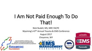paramedicfoundation.org
twitter.com/paramedicfound
facebook.com/ParamedicFoundation
I Am Not Paid Enough To Do
That!
Nick Nudell, MS, NRP, FACPE
Wyoming’s 47th Annual Trauma & EMS Conference
August 2017
Cheyenne, WY
 