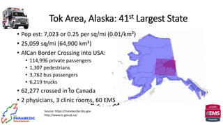 Tok Area, Alaska: 41st Largest State
Source: https://transborder.bts.gov
http://www.tc.gov.yk.ca/
• Pop est: 7,023 or 0.25 per sq/mi (0.01/km²)
• 25,059 sq/mi (64,900 km²)
• AlCan Border Crossing into USA:
• 114,996 private passengers
• 1,307 pedestrians
• 3,762 bus passengers
• 6,219 trucks
• 62,277 crossed in to Canada
• 2 physicians, 3 clinic rooms, 60 EMS
 