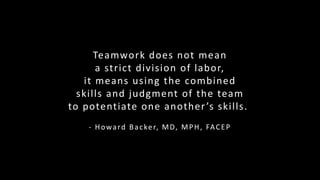 Teamwork does not mean
a strict division of labor,
it means using the combined
skills and judgment of the team
to potentiate one another’s skills.
- Howard Backer, MD, MPH, FACEP
 