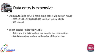 • 30 minutes per ePCR x 40 million calls = 20 million hours
• 20M x $100 = $2,000,000,000 spent on writing ePCRs
• $50 per call!
• What can be improved? Let’s:
• Better use the data to show our value to our communities
• Ask data vendors to show us the value of their services
Data entry is expensive
 