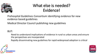 What else is needed?
Evidence!
Prehospital Guidelines Consortium identifying evidence for new
evidence based guidelines
Medical Director Council publishing new guidelines
BUT:
Need to understand implications of evidence in rural vs urban areas and ensure
the perspectives are incorporated
Rapidly disseminating new guidelines for rapid widespread adoption is critical
 