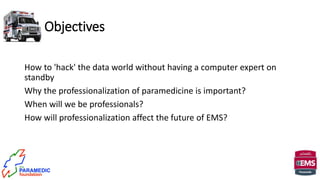 Objectives
How to 'hack' the data world without having a computer expert on
standby
Why the professionalization of paramedicine is important?
When will we be professionals?
How will professionalization affect the future of EMS?
 