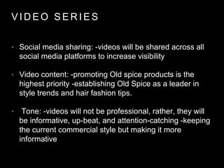 V I D E O S E R I E S
• Social media sharing: -videos will be shared across all
social media platforms to increase visibility
• Video content: -promoting Old spice products is the
highest priority -establishing Old Spice as a leader in
style trends and hair fashion tips.
• Tone: -videos will not be professional, rather, they will
be informative, up-beat, and attention-catching -keeping
the current commercial style but making it more
informative
 
