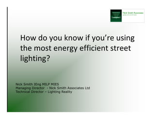 How do you know if you’re using 
the most energy efficient street 
lighting?
Nick Smith IEng MILP MIES
Managing Director - Nick Smith Associates Ltd
Technical Director – Lighting Reality
 