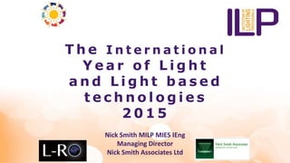 The I n t e r n a t i o n a l 
Ye a r o f L ight 
Nick Smith MILP IEng 
Managing Director 
Nick Smith Associates ltd 
and L ight ba s ed 
t e chno l og i e s 
2015 
Nick Smith MILP MIES IEng 
Managing Director 
Nick Smith Associates Ltd 
 