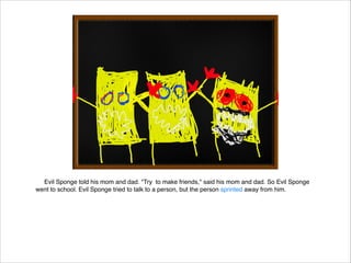 Evil Sponge told his mom and dad. "Try to make friends," said his mom and dad. So Evil Sponge
went to school. Evil Sponge tried to talk to a person, but the person sprinted away from him.