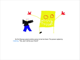 So Evil Sponge asked another person to be his friend. The person replied by
hollering, "Yes, yes! I will be your friend!"