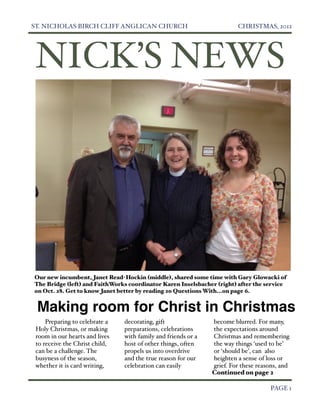 ST. NICHOLAS BIRCH CLIFF ANGLICAN CHURCH
                               CHRISTMAS, 2012




     NICK’S NEWS




    Our new incumbent, Janet Read-Hockin (middle), shared some time with Gary Glowacki of
    The Bridge (left) and FaithWorks co0rdinator Karen Inselsbacher (right) after the service
    on Oct. 28. Get to know Janet better by reading 20 Questions With...on page 6.


     Making room for Christ in Christmas
         Preparing to celebrate a   decorating, gift               become blurred. For many,
     Holy Christmas, or making      preparations, celebrations     the expectations around
     room in our hearts and lives   with family and friends or a   Christmas and remembering
     to receive the Christ child,   host of other things, often    the way things ‘used to be’
     can be a challenge. The        propels us into overdrive      or ‘should be’, can also
     busyness of the season,        and the true reason for our    heighten a sense of loss or
     whether it is card writing,    celebration can easily         grief. For these reasons, and
                                                                   Continued on page 2


                                                                                       PAGE 1
 