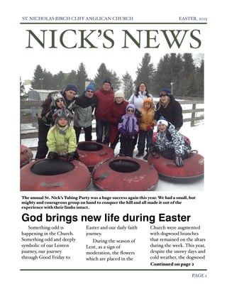ST. NICHOLAS BIRCH CLIFF ANGLICAN CHURCH
                                        EASTER, 2013




     NICK’S NEWS




    The annual St. Nick’s Tubing Party was a huge success again this year. We had a small, but
    mighty and courageous group on hand to conquer the hill and all made it out of the
    experience with their limbs intact.


    God brings new life during Easter
       Something odd is              Easter and our daily faith       Church were augmented
    happening in the Church.         journey.                         with dogwood branches
    Something odd and deeply            During the season of          that remained on the altars
    symbolic of our Lenten           Lent, as a sign of               during the week. This year,
    journey, our journey             moderation, the ﬂowers           despite the snowy days and
    through Good Friday to           which are placed in the          cold weather, the dogwood
                                                                      Continued on page 2


                                                                                           PAGE 1
 
