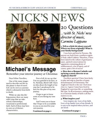 ST. NICHOLAS BIRCH CLIFF ANGLICAN CHURCH
                                   CHRISTMAS, 2011




       NICK’S NEWS
                                                                     20 Questions
                                                                     ...with St. Nicks’ new
                                                                     director of music,
                                                                     Carmine Lappano
                                                                     1. Tell us a little bit about yourself.
                                                                     Where are from originally? What is
                                                                     your family background?
                                                                         I was born and bred in Toronto. My
                                                                     parents are both from a southern region
                                                                     of Italy called Calabria. Therefore, I have
                                                                     been raised in the culture of good pasta
                                                                     sauce, spirited conservations (or
                                                                     arguments containing plenty of
                                                                     stubbornness), a lot of opera, and of

Michaelʼs Message                                                    course, quite a bit of soccer!
                                                                     2. How does a Roman Catholic end
Remember your interior journey at Christmas                          up being a music director at an
                                                                     Anglican church?
    Dear Fellow Travellers,          First of all, let me say that       Excellent question! I have been lucky
    One of the many images       I'm very grateful to be here, at    to play and sing in churches of many
used to describe our life on     St. Nicholas, Birch Cliﬀ. I have    denominations of Christianity. The
this planet is that of travel.   no idea about the length of my      Anglican Church is the one I feel most
Life can be seen as a journey    stay, but I am pleased to be        close to. I guess I must have lived in
which is ultimately from birth   here for this part of my own        England in a previous life, or something
to death.                        journey.                            like that. In all seriousness, making music
                                     I hope to get to know           in a Christian family of faith is all that
    While we take this life-                                         matters to me.
long journey there are many      some of you during my time
other trips that we take:        here.                               3. What inspires you?
school; relationships;               And I want you to know              Love inspires me. Love of my faith.
vocational or professional;      that I hope to be as available      Love of my family. Love of my friends. It
faith. Each of these may have    to you as you need for your         is easy to be inspired when you love, and
its own set of distinct          own journey.                        are loved.
characteristics.                 Continued on page 2                  Continued on page 2

  
                                                                                           PAGE 1
 