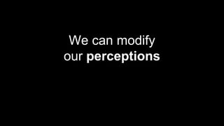 We can modify
our perceptions
 