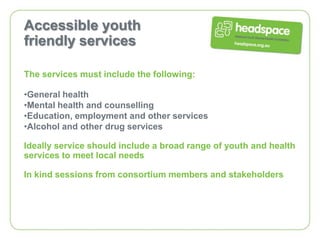 Accessible youth
friendly services

The services must include the following:

•General health
•Mental health and counselling
•Education, employment and other services
•Alcohol and other drug services

Ideally service should include a broad range of youth and health
services to meet local needs

In kind sessions from consortium members and stakeholders
 