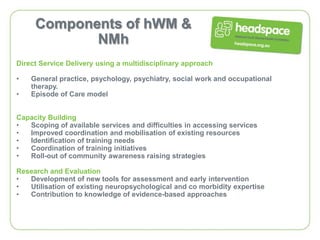Components of hWM &
            NMh
Direct Service Delivery using a multidisciplinary approach

•   General practice, psychology, psychiatry, social work and occupational
    therapy.
•   Episode of Care model


Capacity Building
•  Scoping of available services and difficulties in accessing services
•  Improved coordination and mobilisation of existing resources
•  Identification of training needs
•  Coordination of training initiatives
•  Roll-out of community awareness raising strategies

Research and Evaluation
•  Development of new tools for assessment and early intervention
•  Utilisation of existing neuropsychological and co morbidity expertise
•  Contribution to knowledge of evidence-based approaches
 