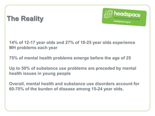 The Reality


14% of 12-17 year olds and 27% of 18-25 year olds experience
MH problems each year

75% of mental health problems emerge before the age of 25

Up to 50% of substance use problems are preceded by mental
health issues in young people

Overall, mental health and substance use disorders account for
60-70% of the burden of disease among 15-24 year olds.
 