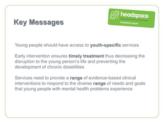 Key Messages


Young people should have access to youth-specific services

Early intervention ensures timely treatment thus decreasing the
disruption to the young person’s life and preventing the
development of chronic disabilities

Services need to provide a range of evidence-based clinical
interventions to respond to the diverse range of needs and goals
that young people with mental health problems experience
 