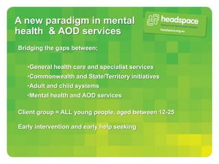 A new paradigm in mental
health & AOD services
Bridging the gaps between;


   •General health care and specialist services
   •Commonwealth and State/Territory initiatives
   •Adult and child systems
   •Mental health and AOD services

Client group = ALL young people, aged between 12-25

Early intervention and early help seeking
 