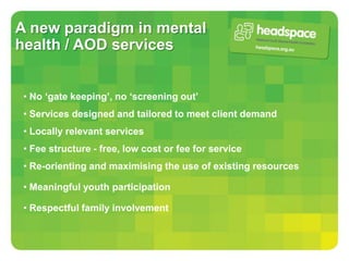 A new paradigm in mental
health / AOD services


 • No ‘gate keeping’, no ‘screening out’
 • Services designed and tailored to meet client demand
 • Locally relevant services
 • Fee structure - free, low cost or fee for service
 • Re-orienting and maximising the use of existing resources

 • Meaningful youth participation

 • Respectful family involvement
 