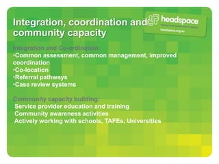 Integration, coordination and
community capacity
Integration and Co-ordination:
•Common assessment, common management, improved
coordination
•Co-location
•Referral pathways
•Case review systems

Community capacity building:
Service provider education and training
Community awareness activities
Actively working with schools, TAFEs, Universities
 