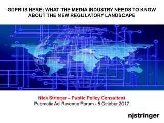 GDPR IS HERE: WHAT THE MEDIA INDUSTRY NEEDS TO KNOW
ABOUT THE NEW REGULATORY LANDSCAPE
Nick Stringer – Public Policy Consultant
Pubmatic Ad Revenue Forum - 5 October 2017
 