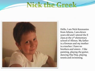 Hello, I am Nick Karanasios
from Athens. I am eleven
years old and I attend the E
class at the 3rd elementary
school of Alimos. My father
is a fireman and my mother
is a teacher. I have no
brothers and sisters . I like
painting, playing the guitar,
dancing Hip Hop, playing
tennis and swimming.

 