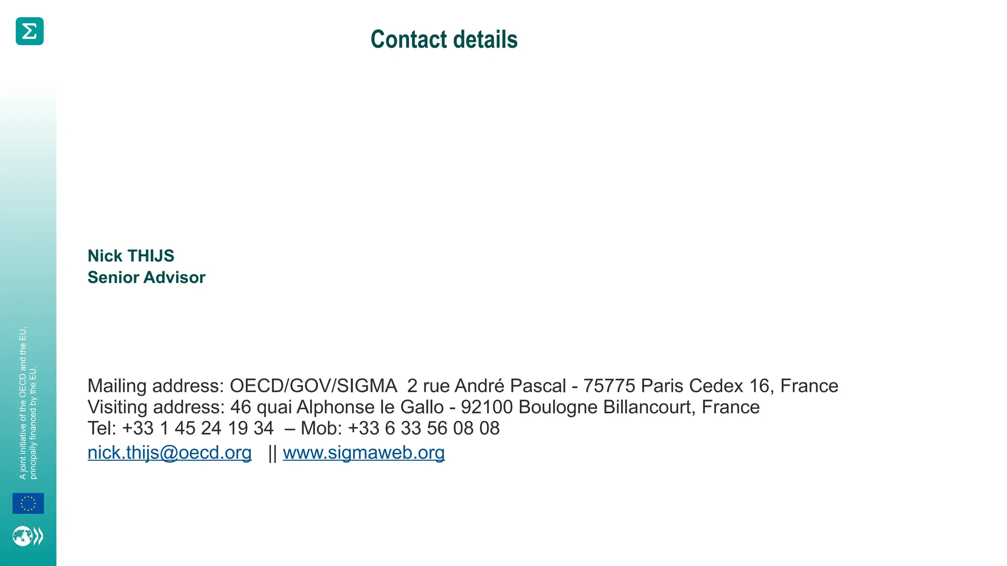 A
joint
initiative
of
the
OECD
and
the
EU,
principally
financed
by
the
EU.
Contact details
Nick THIJS
Senior Advisor
Mailing address: OECD/GOV/SIGMA 2 rue André Pascal - 75775 Paris Cedex 16, France
Visiting address: 46 quai Alphonse le Gallo - 92100 Boulogne Billancourt, France
Tel: +33 1 45 24 19 34 – Mob: +33 6 33 56 08 08
nick.thijs@oecd.org || www.sigmaweb.org
 