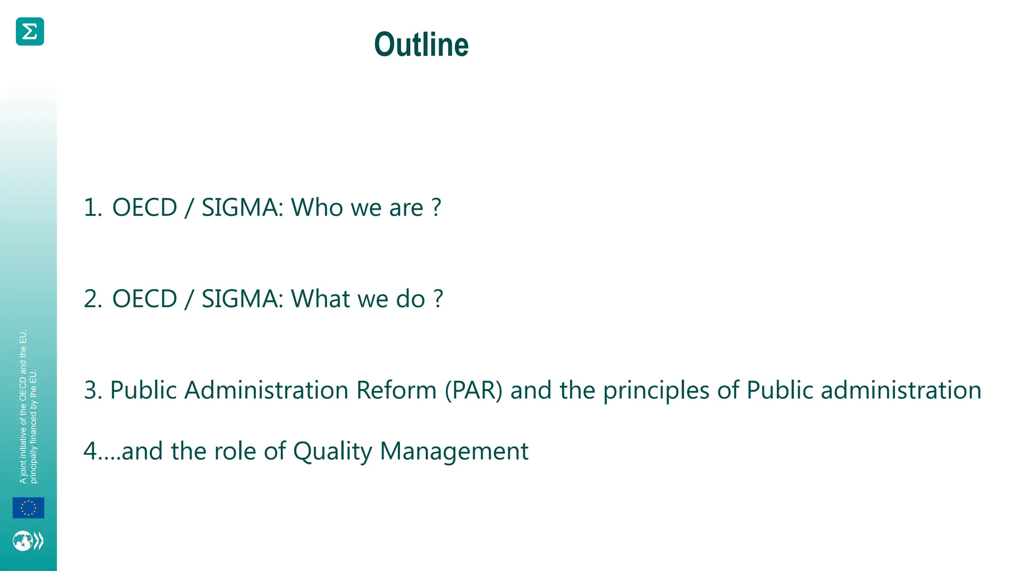 A
joint
initiative
of
the
OECD
and
the
EU,
principally
financed
by
the
EU.
Outline
1. OECD / SIGMA: Who we are ?
2. OECD / SIGMA: What we do ?
3. Public Administration Reform (PAR) and the principles of Public administration
4….and the role of Quality Management
 