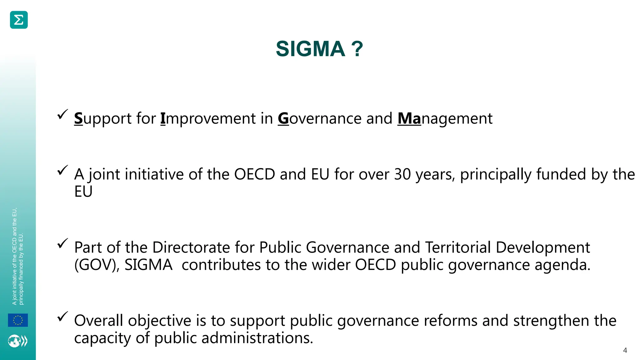 A
joint
initiative
of
the
OECD
and
the
EU,
principally
financed
by
the
EU.
 Support for Improvement in Governance and Management
 A joint initiative of the OECD and EU for over 30 years, principally funded by the
EU
 Part of the Directorate for Public Governance and Territorial Development
(GOV), SIGMA contributes to the wider OECD public governance agenda.
 Overall objective is to support public governance reforms and strengthen the
capacity of public administrations.
4
SIGMA ?
 