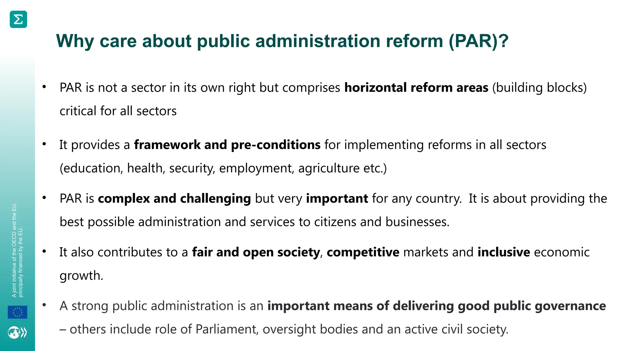 A
joint
initiative
of
the
OECD
and
the
EU,
principally
financed
by
the
EU.
• PAR is not a sector in its own right but comprises horizontal reform areas (building blocks)
critical for all sectors
• It provides a framework and pre-conditions for implementing reforms in all sectors
(education, health, security, employment, agriculture etc.)
• PAR is complex and challenging but very important for any country. It is about providing the
best possible administration and services to citizens and businesses.
• It also contributes to a fair and open society, competitive markets and inclusive economic
growth.
• A strong public administration is an important means of delivering good public governance
– others include role of Parliament, oversight bodies and an active civil society.
6
Why care about public administration reform (PAR)?
 
