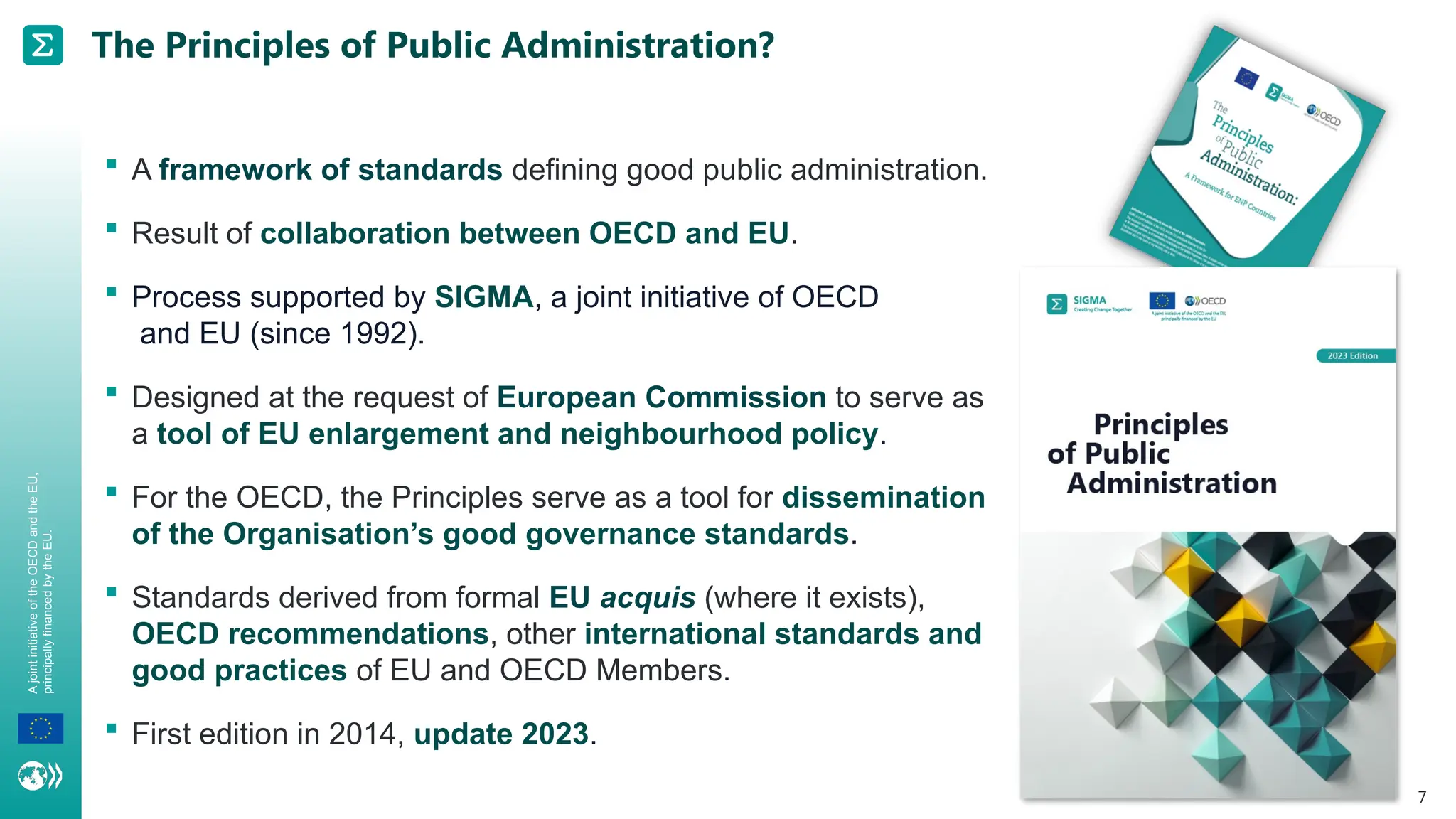 A
joint
initiative
of
the
OECD
and
the
EU,
principally
financed
by
the
EU.
7
The Principles of Public Administration?
 A framework of standards defining good public administration.
 Result of collaboration between OECD and EU.
 Process supported by SIGMA, a joint initiative of OECD
and EU (since 1992).
 Designed at the request of European Commission to serve as
a tool of EU enlargement and neighbourhood policy.
 For the OECD, the Principles serve as a tool for dissemination
of the Organisation’s good governance standards.
 Standards derived from formal EU acquis (where it exists),
OECD recommendations, other international standards and
good practices of EU and OECD Members.
 First edition in 2014, update 2023.
 