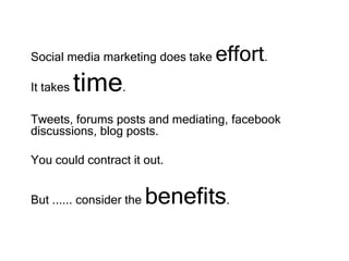 Social media marketing does take effort.
It takes time.
Tweets, forums posts and mediating, facebook
discussions, blog posts.
You could contract it out.
But ...... consider the benefits.
 