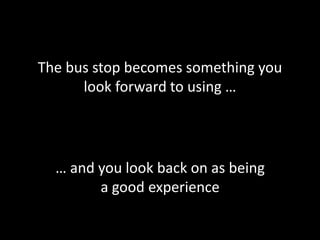 The bus stop becomes something you
look forward to using …
… and you look back on as being
a good experience
 