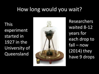 How long would you wait?
This
experiment
started in
1927 in the
University of
Queensland
Researchers
waited 8-12
years for
each drop to
fall – now
(2014) they
have 9 drops
 